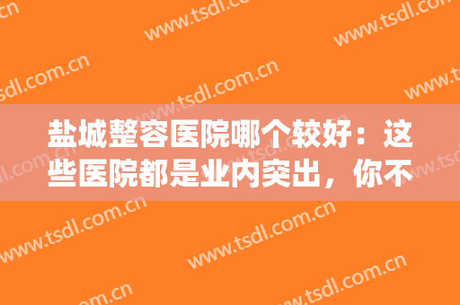 盐城整容医院哪个较好：这些医院都是业内突出，你不妨来看看！(盐城医美整形)
