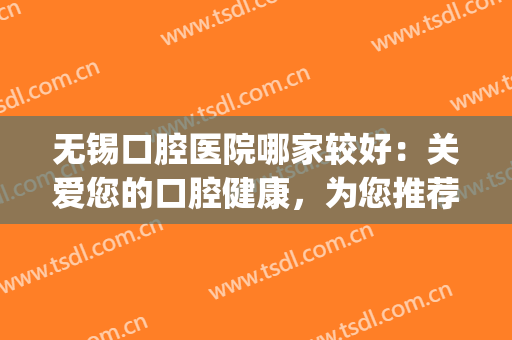 无锡口腔医院哪家较好：关爱您的口腔健康，为您推荐这些专业医院！(无锡比较好的口腔医院推荐)