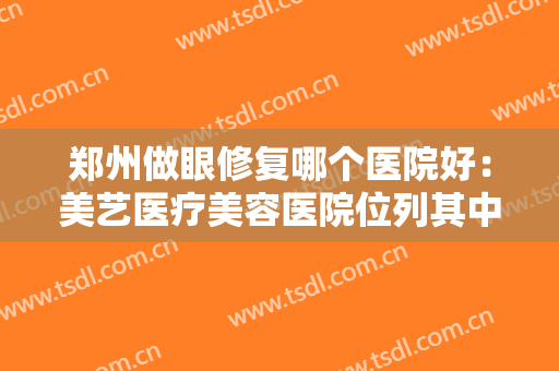 郑州做眼修复哪个医院好：美艺医疗美容医院位列其中，不妨来看看吧！