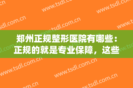 郑州正规整形医院有哪些：正规的就是专业保障，这些医院推荐给您！(郑州最正规整形医院)