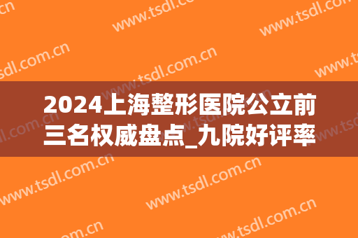 2024上海整形医院公立前三名权威盘点_九院好评率夺冠（文末福利）(上海九大医院整形医生)