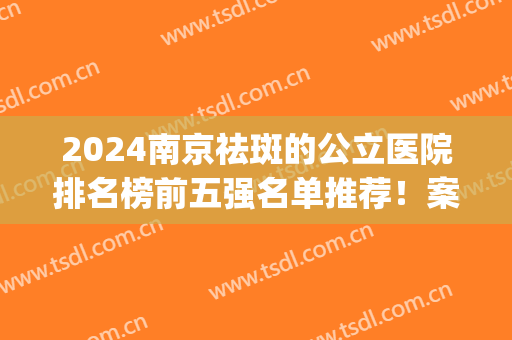 2024南京祛斑的公立医院排名榜前五强名单推荐！案例、价格均可查询(南京祛斑效果好的医院)