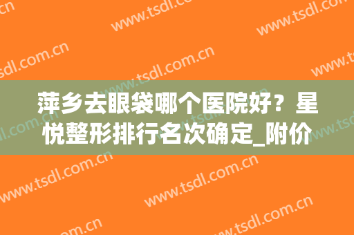 萍乡去眼袋哪个医院好？星悦整形排行名次确定_附价格指南清单(萍乡星悦医疗美容诊所价格表)