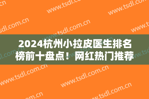 2024杭州小拉皮医生排名榜前十盘点！网红热门推荐前三位！坐诊机构公布