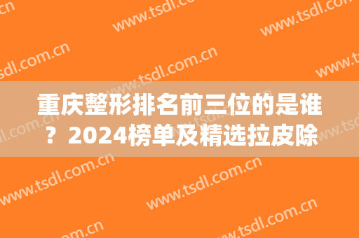 重庆整形排名前三位的是谁？2024榜单及精选拉皮除皱案例多图对比(重庆拉皮整形多少钱)