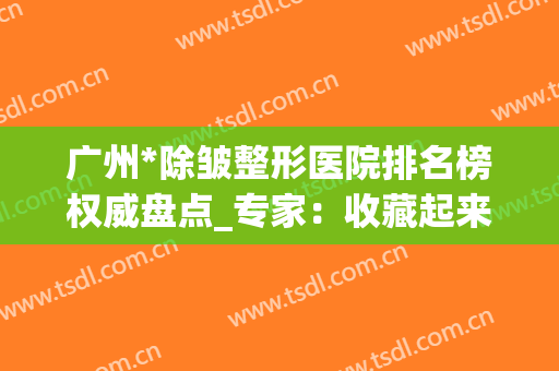 广州*除皱整形医院排名榜权威盘点_专家：收藏起来下次用(除皱整形的医院)