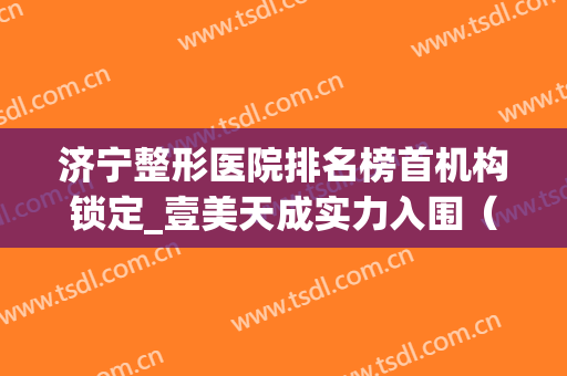 济宁整形医院排名榜首机构锁定_壹美天成实力入围（文末福利）(济宁壹美天成美容整形医院电话)