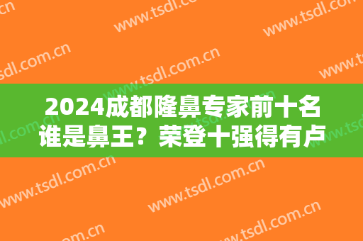 2024成都隆鼻专家前十名谁是鼻王？荣登十强得有卢元刚、熊猛、吴开泉等大咖！