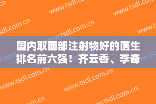 国内取面部注射物好的医生排名前六强！齐云香、李奇军都是了不得的大佬