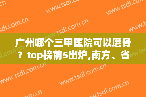 广州哪个三甲医院可以磨骨？top榜前5出炉,南方、省人民医院任你挑！(广州正骨最好的医院)