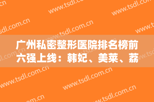 广州私密整形医院排名榜前六强上线：韩妃、美莱、荔湾该怎么选?(广州最大的医美整形医院)