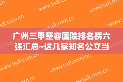 广州三甲整容医院排名榜六强汇总~这几家知名公立当地备受推崇(广州整形医院)