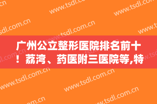 广州公立整形医院排名前十！荔湾、药医附三医院等,特色项目任你挑！(广州前三名的整形医院)