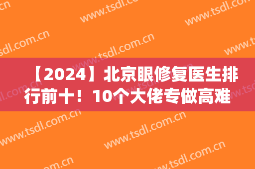 【2024】北京眼修复医生排行前十！10个大佬专做高难度且有奇招(北京眼部修复)