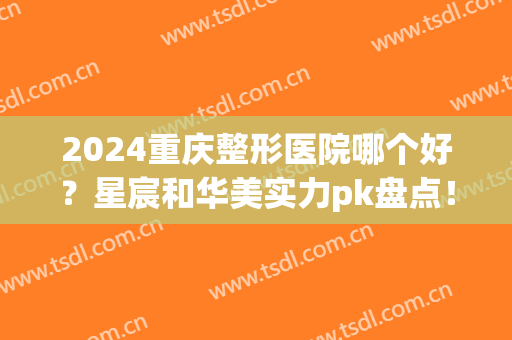 2024重庆整形医院哪个好？星宸和华美实力pk盘点！含隆鼻案例_价格等(重庆整形医院选星宸好)