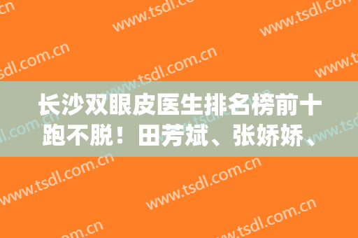 长沙双眼皮医生排名榜前十跑不脱！田芳斌、张娇娇、解灿等选哪个？(长沙割双眼皮有名的医生)