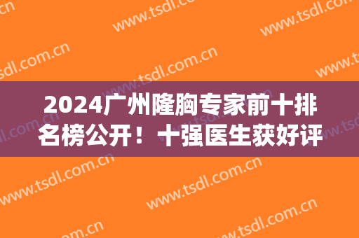 2024广州隆胸专家前十排名榜公开！十强医生获好评！(广州隆胸医院排名)