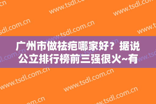 广州市做祛疤哪家好？据说公立排行榜前三强很火~有案例及价格揭秘实力