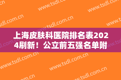 上海皮肤科医院排名表2024刷新！公立前五强名单附带祛疤案例对比