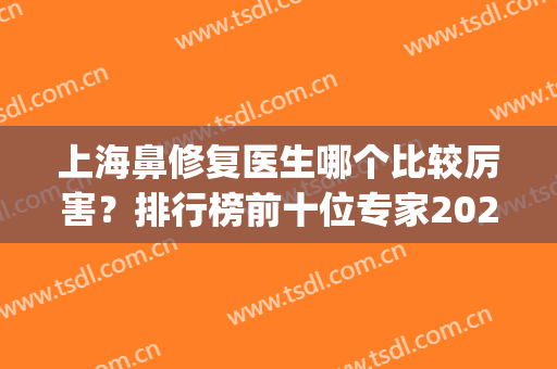 上海鼻修复医生哪个比较厉害？排行榜前十位专家2024权威盘点！(上海鼻修复最好的医生)