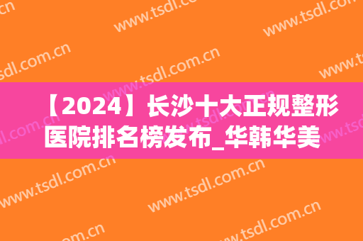 【2024】长沙十大正规整形医院排名榜发布_华韩华美*入围名单(长沙的整容医院排名榜长沙爱思特 帮您)