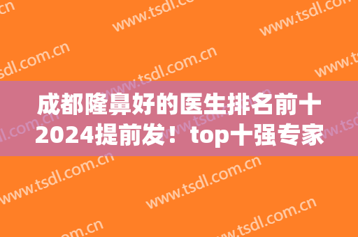 成都隆鼻好的医生排名前十2024提前发！top十强专家一一盘点！(成都隆鼻真正的好医生)