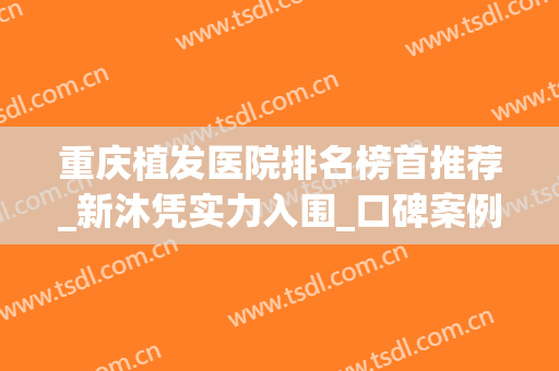 重庆植发医院排名榜首推荐_新沐凭实力入围_口碑案例一并公示(重庆哪家植发成果好)