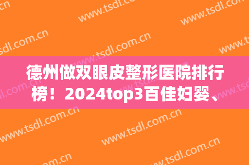 德州做双眼皮整形医院排行榜！2024top3百佳妇婴、天宏、秦怡实力案例了解