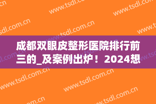 成都双眼皮整形医院排行前三的_及案例出炉！2024想做的赶紧进来参考