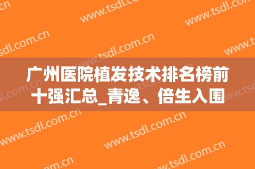 广州医院植发技术排名榜前十强汇总_青逸、倍生入围榜中新锐(广州排名前十的植发医院)