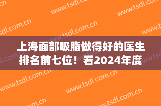 上海面部吸脂做得好的医生排名前七位！看2024年度大众评价好不好？(面部吸脂医院排行)