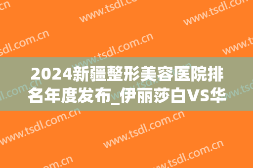 2024新疆整形美容医院排名年度发布_伊丽莎白VS华美你看好谁(伊丽莎白和新疆整形哪个好)