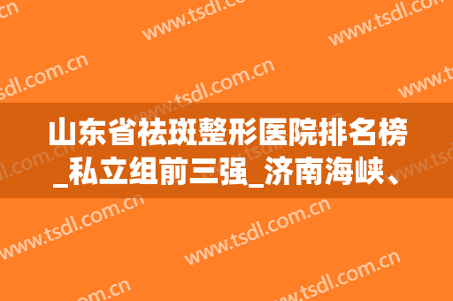 山东省祛斑整形医院排名榜_私立组前三强_济南海峡、伊尔美和青岛华韩荣获