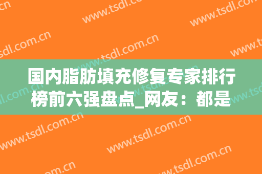 国内脂肪填充修复专家排行榜前六强盘点_网友：都是当红大咖入围(脂肪填充专家介绍)