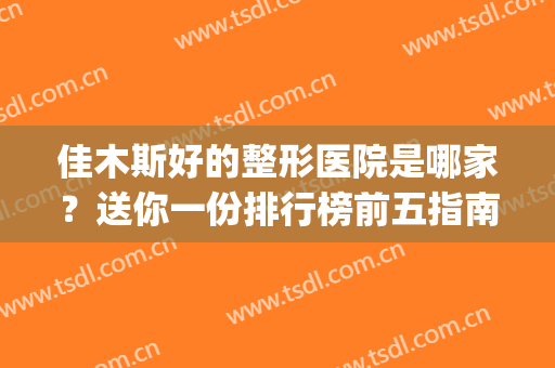 佳木斯好的整形医院是哪家？送你一份排行榜前五指南！公立医院居多(佳木斯有整形医院吗)