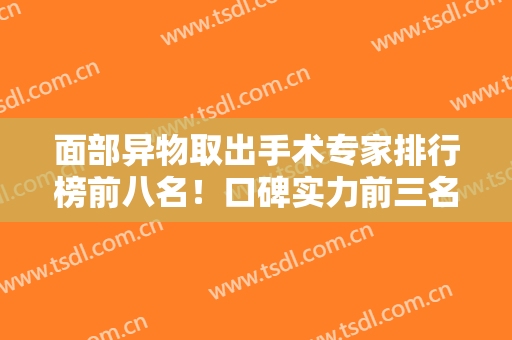面部异物取出手术专家排行榜前八名！口碑实力前三名当属周云超、李方奇