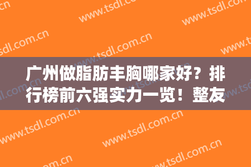 广州做脂肪丰胸哪家好？排行榜前六强实力一览！整友反馈都很好(丰胸广州那里好)
