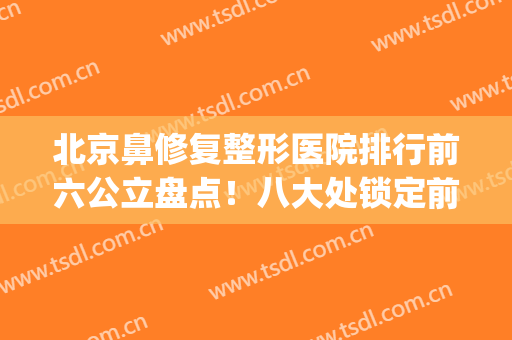 北京鼻修复整形医院排行前六公立盘点！八大处锁定前三_还有福利待领取