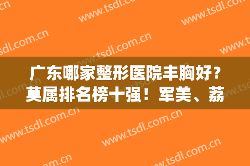广东哪家整形医院丰胸好？莫属排名榜十强！军美、荔湾不是大咖不推(广州哪家医院丰胸)