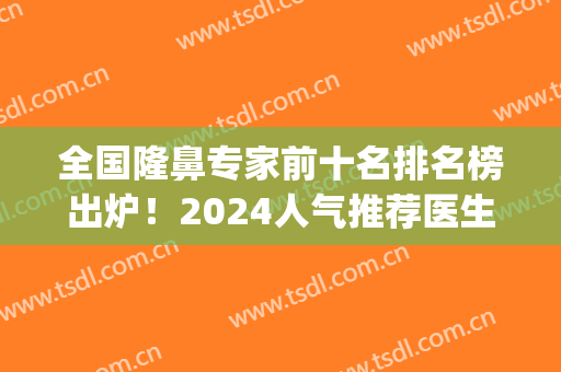 全国隆鼻专家前十名排名榜出炉！2024人气推荐医生王军、刘彦军！(北京隆鼻刘彦军)