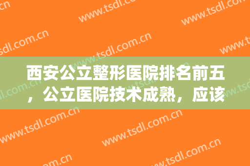 西安公立整形医院排名前五，公立医院技术成熟，应该靠谱！(西安哪个公立医院的整形科好)