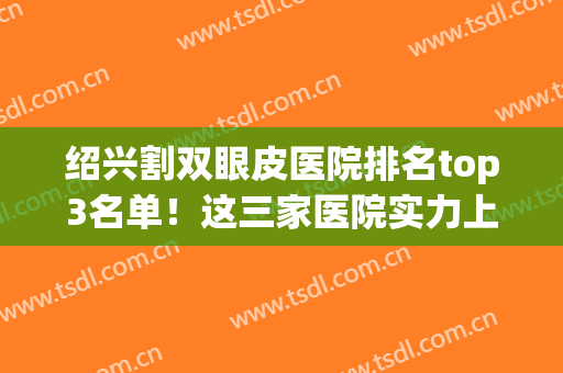 绍兴割双眼皮医院排名top3名单！这三家医院实力上榜，可放心选择！(绍兴做双眼皮价格)