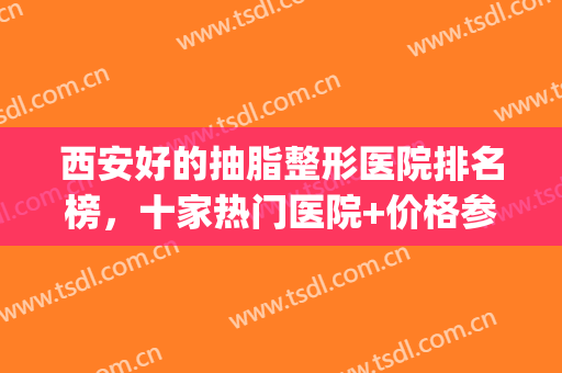 西安好的抽脂整形医院排名榜，十家热门医院+价格参考！(西安抽脂哪医院好)