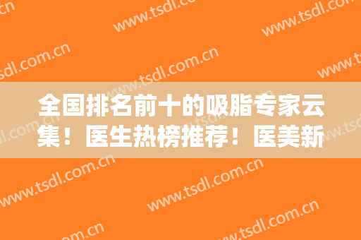 全国排名前十的吸脂专家云集！医生热榜推荐！医美新秀实力在线(北京面部吸脂最好的专家是谁?)