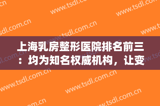 上海乳房整形医院排名前三：均为知名权威机构，让变美更有保障！(国内乳房整形最好的医院)