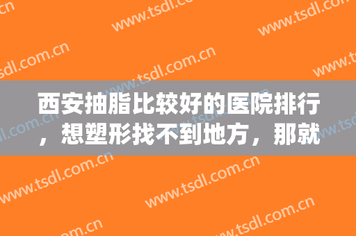 西安抽脂比较好的医院排行，想塑形找不到地方，那就赶紧看过来！(西安抽脂整形哪里医院好)