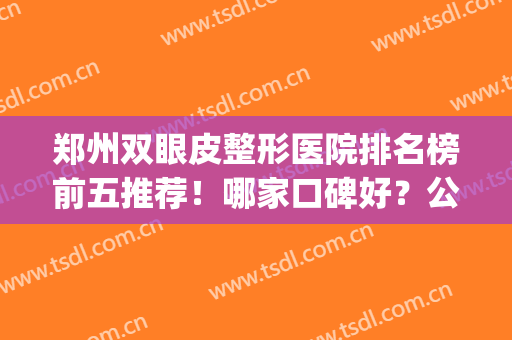 郑州双眼皮整形医院排名榜前五推荐！哪家口碑好？公私立怎么选？(郑州哪家公立医院做双眼皮)