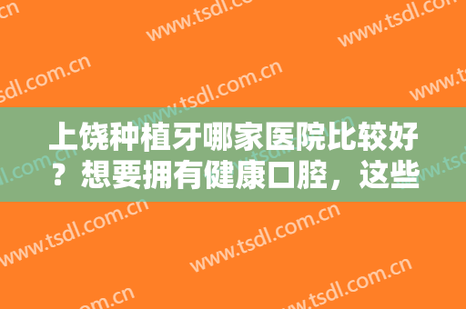 上饶种植牙哪家医院比较好？想要拥有健康口腔，这些医院凭实力为你保障！