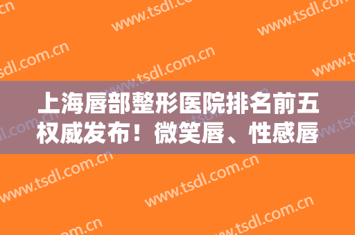 上海唇部整形医院排名前五权威发布！微笑唇、性感唇等技术统统在线！