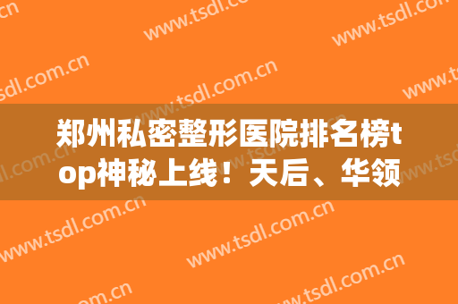 郑州私密整形医院排名榜top神秘上线！天后、华领哪家好_女生必看攻略